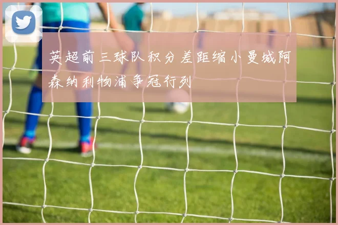 英超前三球队积分差距缩小曼城阿森纳利物浦争冠行列