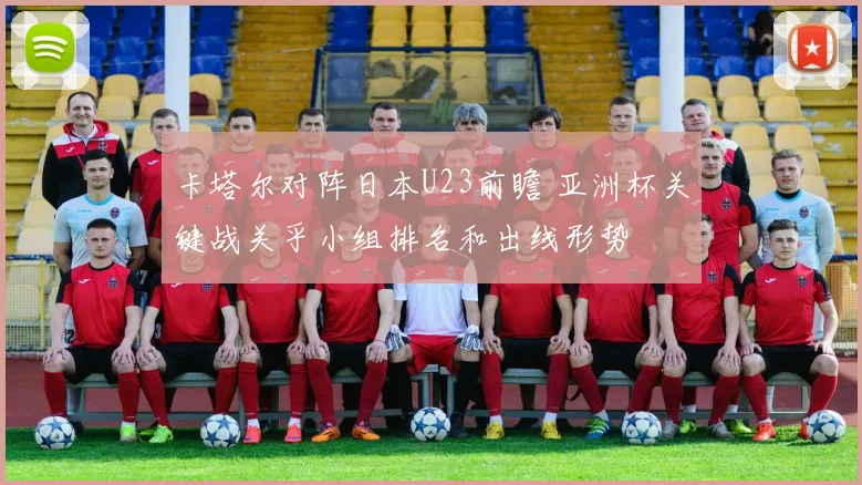 卡塔尔对阵日本U23前瞻 亚洲杯关键战关乎小组排名和出线形势