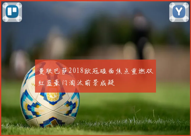 曼联巴萨2018欧冠碰面焦点重燃双红蓝豪门淘汰前景成疑