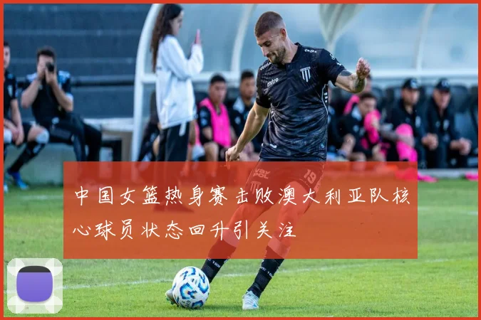 中国女篮热身赛击败澳大利亚队核心球员状态回升引关注