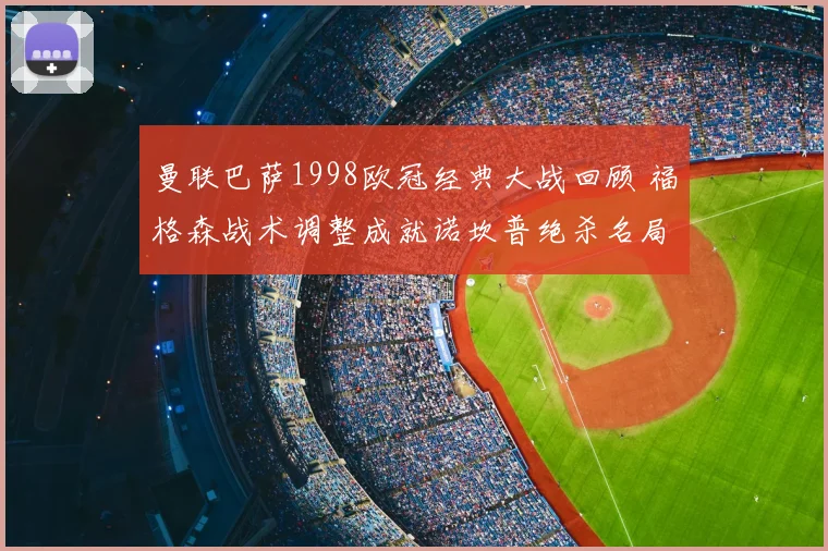 曼联巴萨1998欧冠经典大战回顾 福格森战术调整成就诺坎普绝杀名局