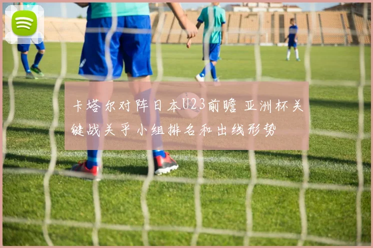 卡塔尔对阵日本U23前瞻 亚洲杯关键战关乎小组排名和出线形势