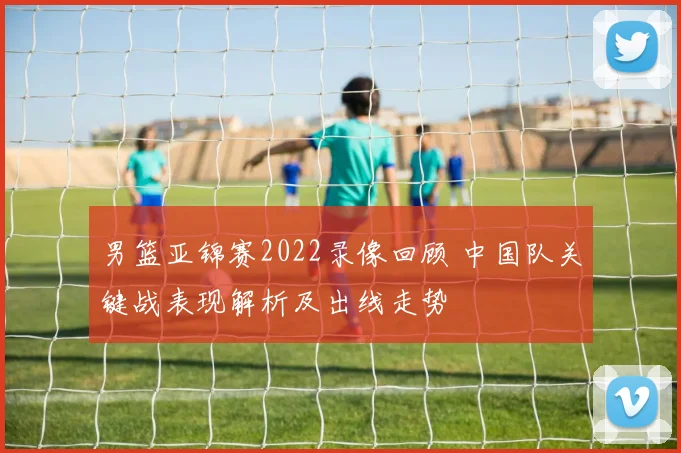 男篮亚锦赛2022录像回顾 中国队关键战表现解析及出线走势