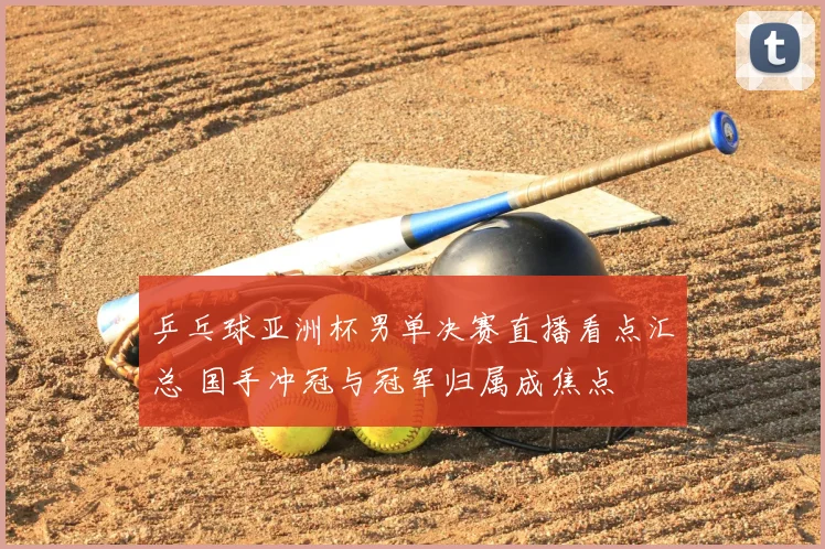 乒乓球亚洲杯男单决赛直播看点汇总 国手冲冠与冠军归属成焦点