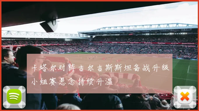卡塔尔对阵吉尔吉斯斯坦备战升级小组赛悬念持续升温