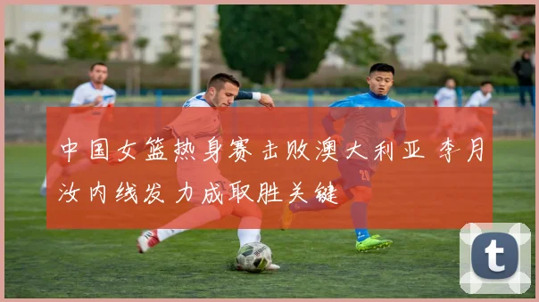 中国女篮热身赛击败澳大利亚 李月汝内线发力成取胜关键