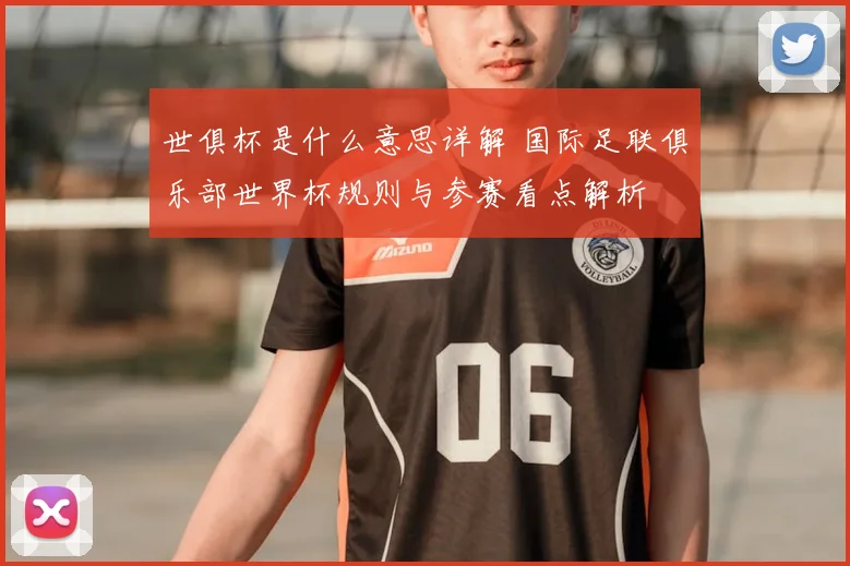 世俱杯是什么意思详解 国际足联俱乐部世界杯规则与参赛看点解析
