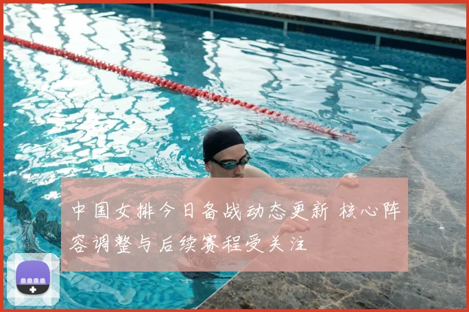中国女排今日备战动态更新 核心阵容调整与后续赛程受关注