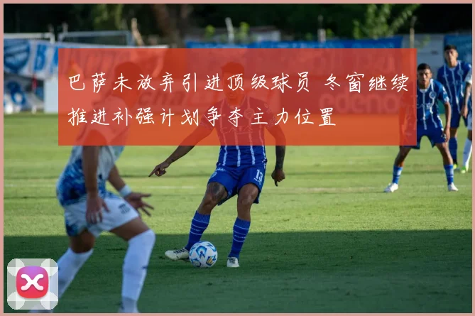 巴萨未放弃引进顶级球员 冬窗继续推进补强计划争夺主力位置