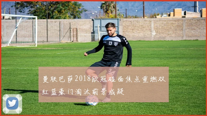 曼联巴萨2018欧冠碰面焦点重燃双红蓝豪门淘汰前景成疑