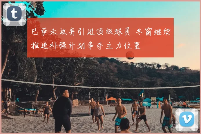 巴萨未放弃引进顶级球员 冬窗继续推进补强计划争夺主力位置