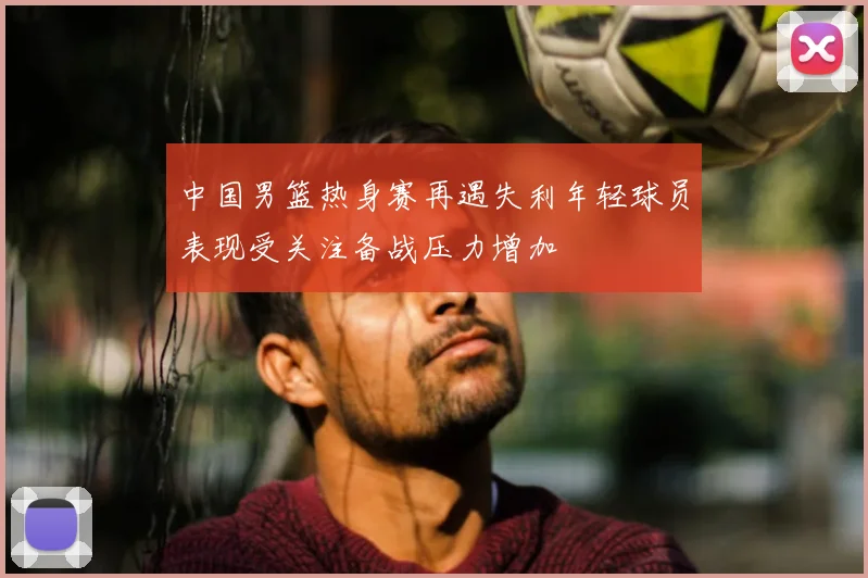 中国男篮热身赛再遇失利年轻球员表现受关注备战压力增加