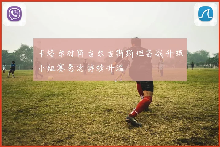 卡塔尔对阵吉尔吉斯斯坦备战升级小组赛悬念持续升温