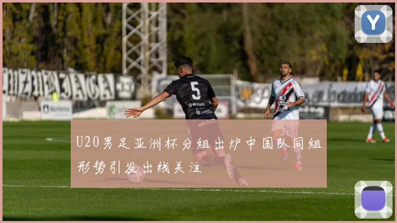 U20男足亚洲杯分组出炉中国队同组形势引发出线关注