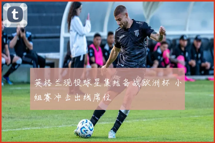 英格兰现役球星集结备战欧洲杯 小组赛冲击出线席位