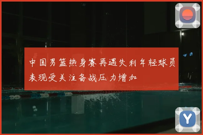 中国男篮热身赛再遇失利年轻球员表现受关注备战压力增加