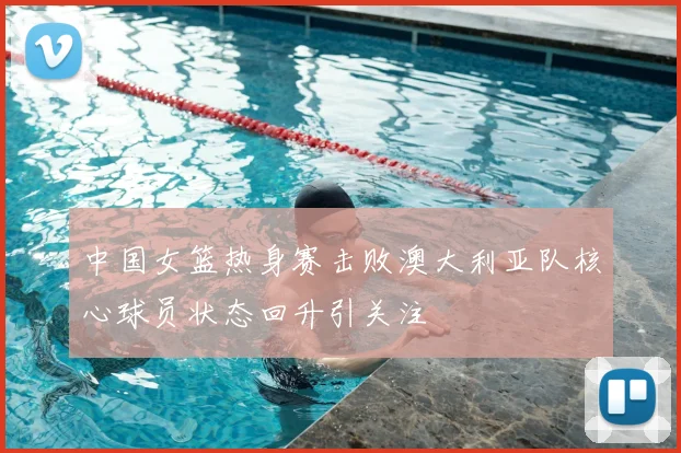 中国女篮热身赛击败澳大利亚队核心球员状态回升引关注