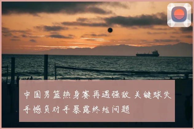 中国男篮热身赛再遇强敌 关键球失手憾负对手暴露终结问题