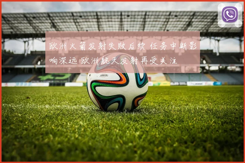 欧洲火箭发射失败后续 任务中断影响深远 欧洲航天发射再受关注