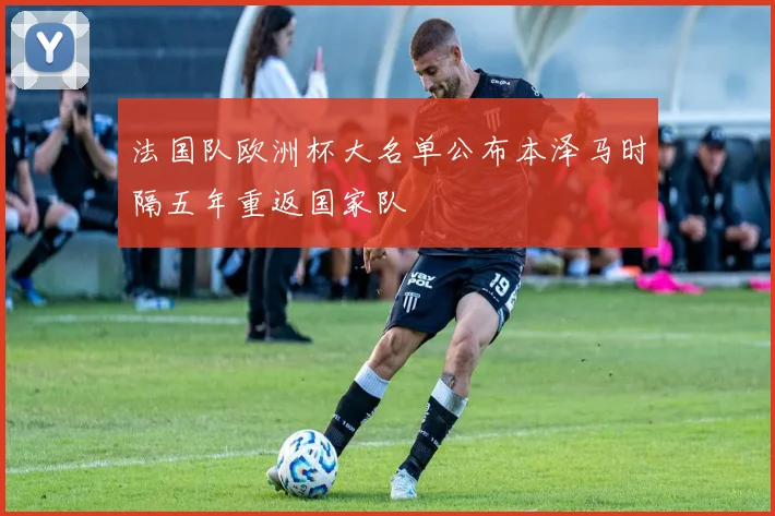 法国队欧洲杯大名单公布本泽马时隔五年重返国家队