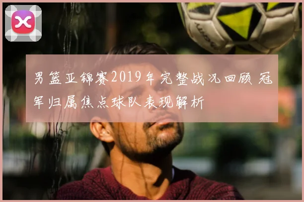 男篮亚锦赛2019年完整战况回顾 冠军归属焦点球队表现解析