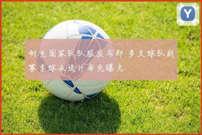 耐克国家队队服发布即 多支球队新赛季球衣设计率先曝光