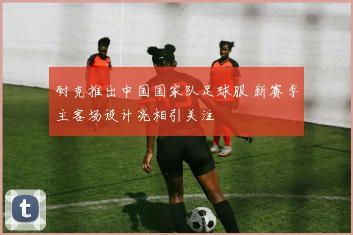 耐克推出中国国家队足球服 新赛季主客场设计亮相引关注