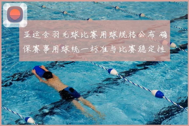 亚运会羽毛球比赛用球规格公布 确保赛事用球统一标准与比赛稳定性