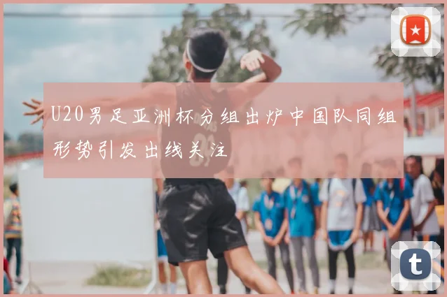 U20男足亚洲杯分组出炉中国队同组形势引发出线关注