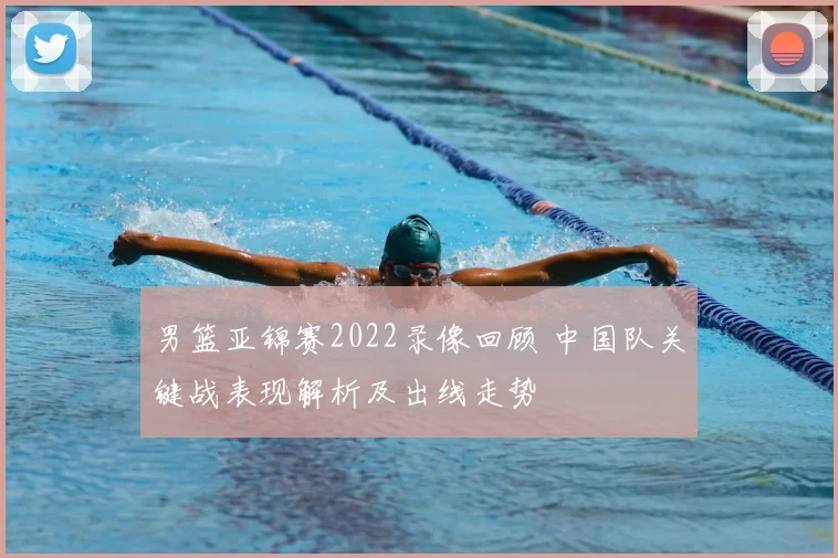 男篮亚锦赛2022录像回顾 中国队关键战表现解析及出线走势