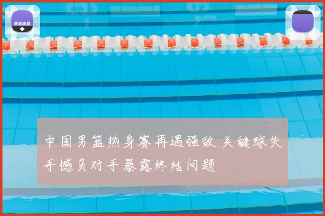 中国男篮热身赛再遇强敌 关键球失手憾负对手暴露终结问题
