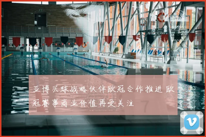亚博买球战略伙伴欧冠合作推进 欧冠赛事商业价值再受关注