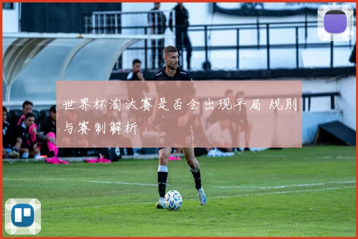 世界杯淘汰赛是否会出现平局 规则与赛制解析