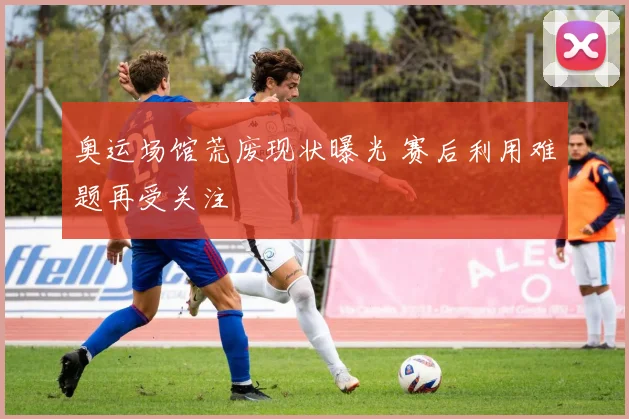奥运场馆荒废现状曝光 赛后利用难题再受关注