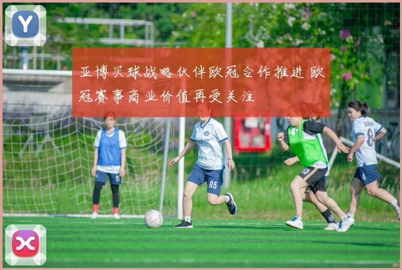 亚博买球战略伙伴欧冠合作推进 欧冠赛事商业价值再受关注