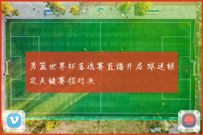 男篮世界杯落选赛直播开启 球迷锁定关键赛程对决