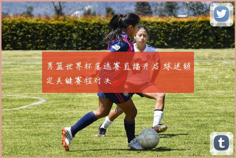 男篮世界杯落选赛直播开启 球迷锁定关键赛程对决