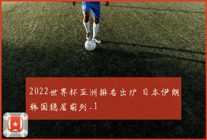 2022世界杯亚洲排名出炉 日本伊朗韩国稳居前列_1